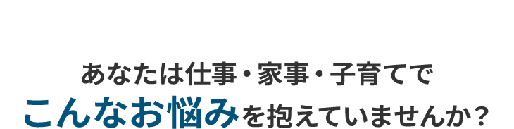 あなたは仕事・家事・子育てでこんなお悩みを抱えていませんか?